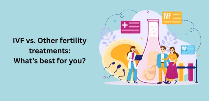 IVF vs. Other fertility treatments: What’s best for you?