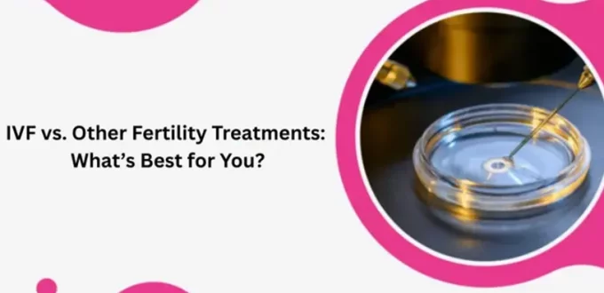 IVF vs. Other Fertility Treatments: What’s Best for You?